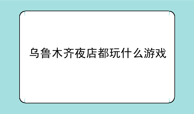 乌鲁木齐夜店都玩什么游戏