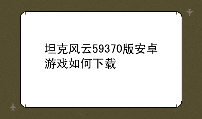 坦克风云59370版安卓游戏如何下载
