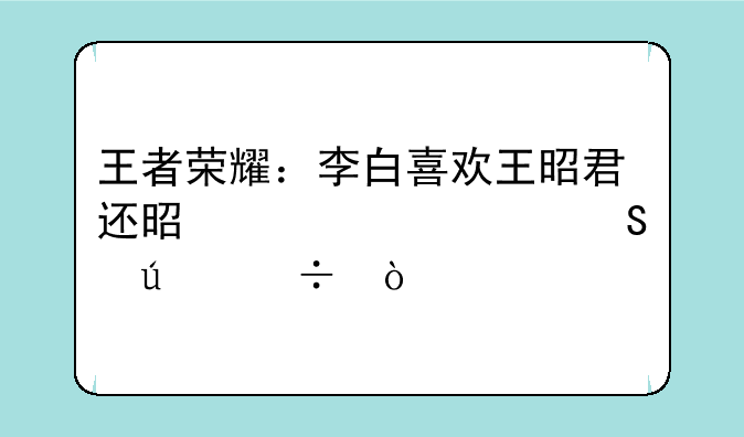 王者荣耀：李白喜欢王昭君还是妲己谁比较好？