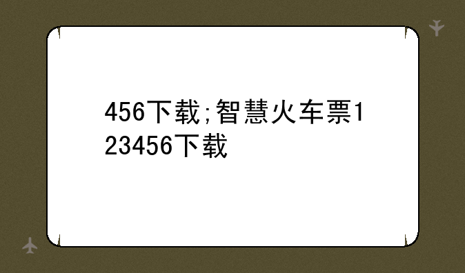 456下载;智慧火车票123456下载