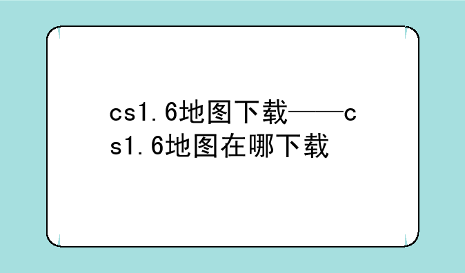 cs1.6地图下载——cs1.6地图在哪下载