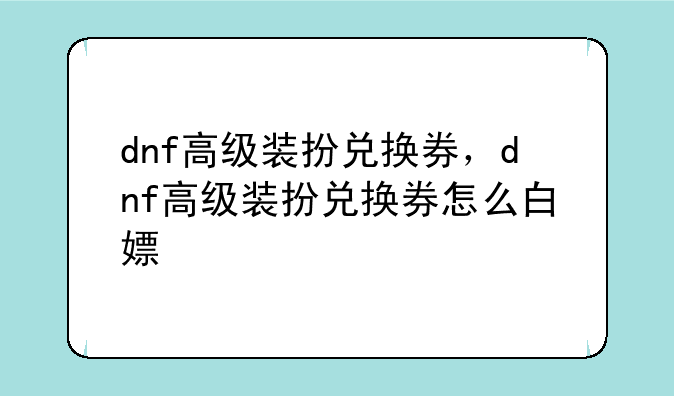 dnf高级装扮兑换券，dnf高级装扮兑换券怎么白嫖