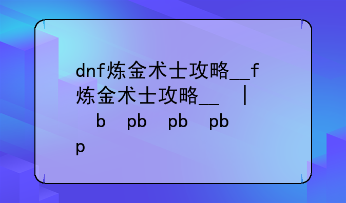 dnf炼金术士攻略__dnf炼金术士攻略大全