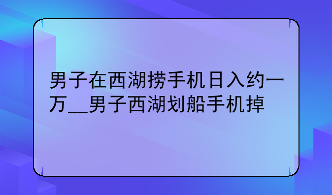 男子在西湖捞手机日入约一万__男子西湖划船手机掉
