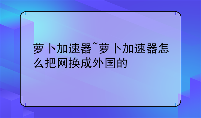 萝卜加速器~萝卜加速器怎么把网换成外国的