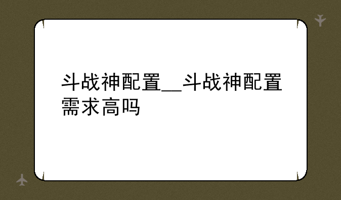 斗战神配置__斗战神配置需求高吗