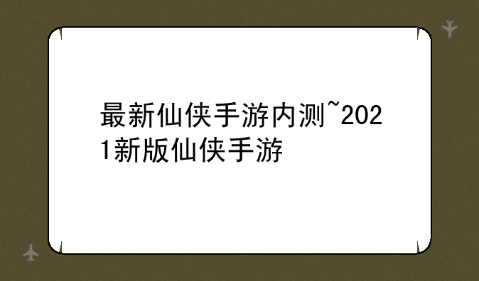 最新仙侠手游内测~2021新版仙侠手游