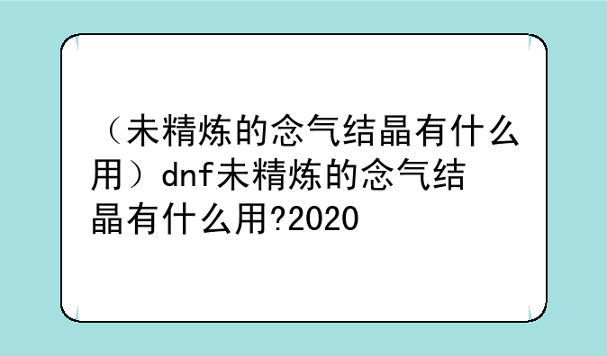 （未精炼的念气结晶有什么用）dnf未精炼的念气结晶有什么用?2020
