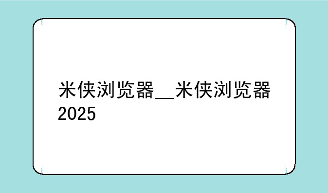 米侠浏览器__米侠浏览器2025