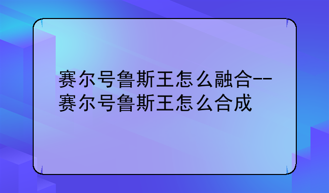 赛尔号鲁斯王怎么融合--赛尔号鲁斯王怎么合成