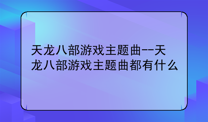 天龙八部游戏主题曲--天龙八部游戏主题曲都有什么
