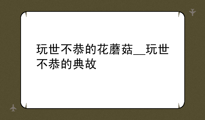 玩世不恭的花蘑菇__玩世不恭的典故