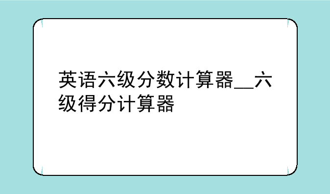 英语六级分数计算器__六级得分计算器